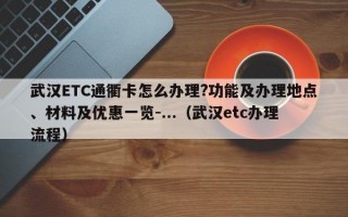 武汉ETC通衢卡怎么办理?功能及办理地点、材料及优惠一览-...（武汉etc办理流程）