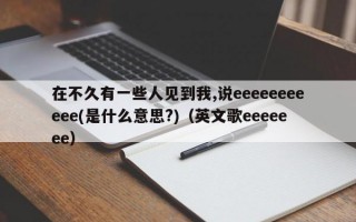 在不久有一些人见到我,说eeeeeeeeeee(是什么意思?)（英文歌eeeeeee）