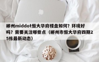 郴州middot恒大华府楼盘如何？环境好吗？需要关注哪些点（郴州市恒大华府四期25栋最新动态）