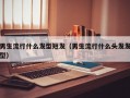 男生流行什么发型短发（男生流行什么头发发型）