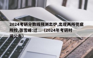 2024考研分数线预测出炉,出现两所兜底院校,张雪峰:过...（2024年考研时间公布）