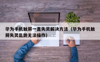 华为手机触屏一直失灵解决方法（华为手机触屏失灵乱跳无法操作）