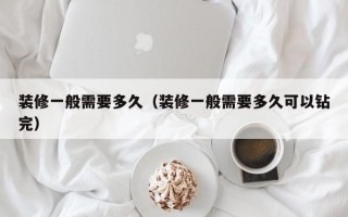 装修一般需要多久（装修一般需要多久可以钻完）