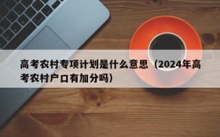 高考农村专项计划是什么意思（2024年高考农村户口有加分吗）