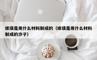 玻璃是用什么材料制成的（玻璃是用什么材料制成的沙子）