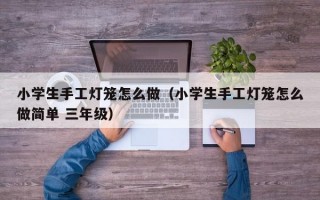 小学生手工灯笼怎么做（小学生手工灯笼怎么做简单 三年级）