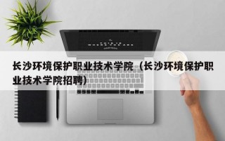 长沙环境保护职业技术学院（长沙环境保护职业技术学院招聘）