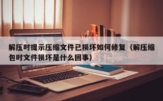 解压时提示压缩文件已损坏如何修复（解压缩包时文件损坏是什么回事）