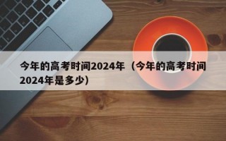 今年的高考时间2024年（今年的高考时间2024年是多少）