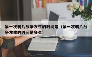 第一次鸦片战争发生的时间是（第一次鸦片战争发生的时间是多久）