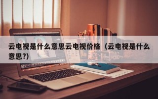 云电视是什么意思云电视价格（云电视是什么意思?）