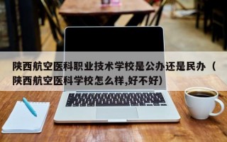 陕西航空医科职业技术学校是公办还是民办（陕西航空医科学校怎么样,好不好）