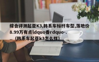 综合评测起亚K3,韩系车标杆车型,落地价8.99万有点ldquo香rdquo-...（韩系车起亚k3怎么样）