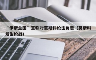 “伊斯兰国”宣称对莫斯科枪击负责（莫斯科发生枪战）