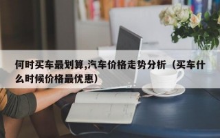 何时买车最划算,汽车价格走势分析（买车什么时候价格最优惠）