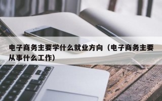 电子商务主要学什么就业方向（电子商务主要从事什么工作）