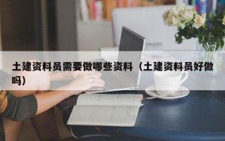 土建资料员需要做哪些资料（土建资料员好做吗）