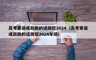 高考寄语或鼓励的话简短2024（高考寄语或鼓励的话简短2024年级）