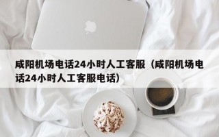 咸阳机场电话24小时人工客服（咸阳机场电话24小时人工客服电话）