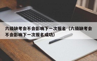 六级缺考会不会影响下一次报名（六级缺考会不会影响下一次报名成功）