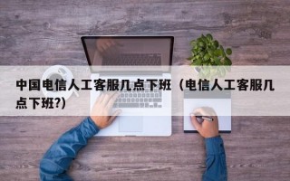 中国电信人工客服几点下班（电信人工客服几点下班?）