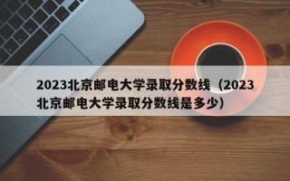 2023北京邮电大学录取分数线（2023北京邮电大学录取分数线是多少）