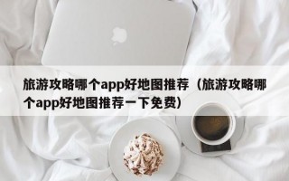 旅游攻略哪个app好地图推荐（旅游攻略哪个app好地图推荐一下免费）