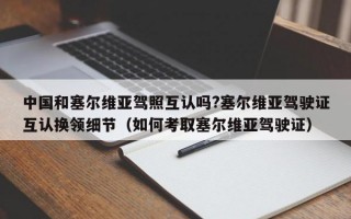 中国和塞尔维亚驾照互认吗?塞尔维亚驾驶证互认换领细节（如何考取塞尔维亚驾驶证）