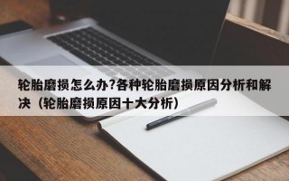 轮胎磨损怎么办?各种轮胎磨损原因分析和解决（轮胎磨损原因十大分析）