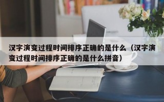 汉字演变过程时间排序正确的是什么（汉字演变过程时间排序正确的是什么拼音）