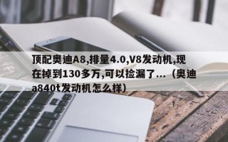 顶配奥迪A8,排量4.0,V8发动机,现在掉到130多万,可以捡漏了...（奥迪a840t发动机怎么样）