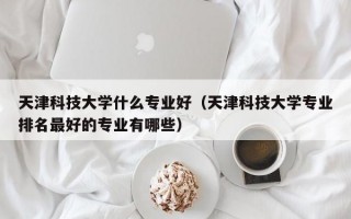 天津科技大学什么专业好（天津科技大学专业排名最好的专业有哪些）