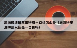 滴滴极速拼车未拼成一口价怎么办（滴滴拼车没拼到人还是一口价吗）