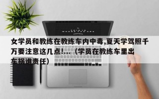 女学员和教练在教练车内中毒,夏天学驾照千万要注意这几点!...（学员在教练车里出车祸谁责任）