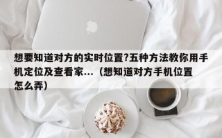 想要知道对方的实时位置?五种方法教你用手机定位及查看家...（想知道对方手机位置怎么弄）