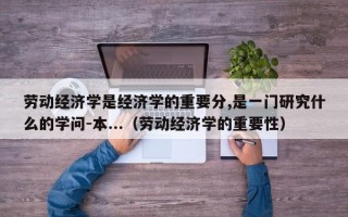 劳动经济学是经济学的重要分,是一门研究什么的学问-本...（劳动经济学的重要性）