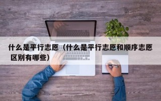 什么是平行志愿（什么是平行志愿和顺序志愿 区别有哪些）