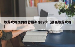 旅游攻略国内推荐最新排行榜（最强旅游攻略）