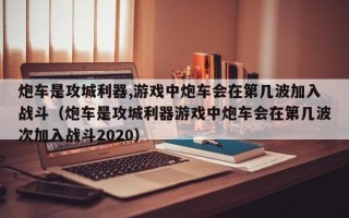 炮车是攻城利器,游戏中炮车会在第几波加入战斗（炮车是攻城利器游戏中炮车会在第几波次加入战斗2020）