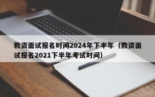 教资面试报名时间2024年下半年（教资面试报名2021下半年考试时间）