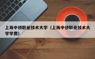 上海中侨职业技术大学（上海中侨职业技术大学学费）