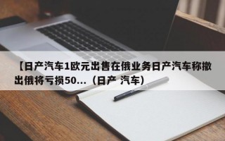 【日产汽车1欧元出售在俄业务日产汽车称撤出俄将亏损50...（日产 汽车）