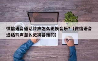 微信语音通话铃声怎么更换音乐?（微信语音通话铃声怎么更换音乐的）