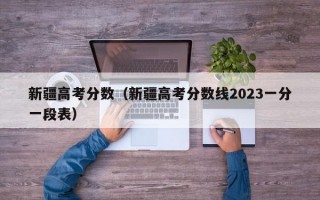 新疆高考分数（新疆高考分数线2023一分一段表）