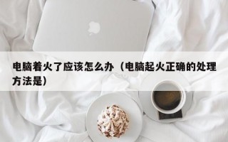 电脑着火了应该怎么办（电脑起火正确的处理方法是）