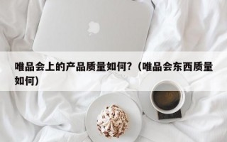 唯品会上的产品质量如何?（唯品会东西质量如何）