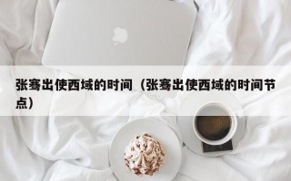 张骞出使西域的时间（张骞出使西域的时间节点）