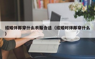 结婚伴郎穿什么衣服合适（结婚时伴郎穿什么）