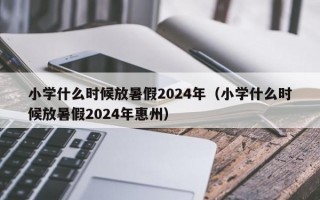 小学什么时候放暑假2024年（小学什么时候放暑假2024年惠州）