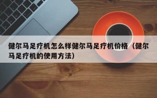 健尔马足疗机怎么样健尔马足疗机价格（健尔马足疗机的使用方法）